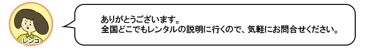 ありがとうございます。全国どこでもレンタルの説明に行くので、気軽にお問合せくださいね。