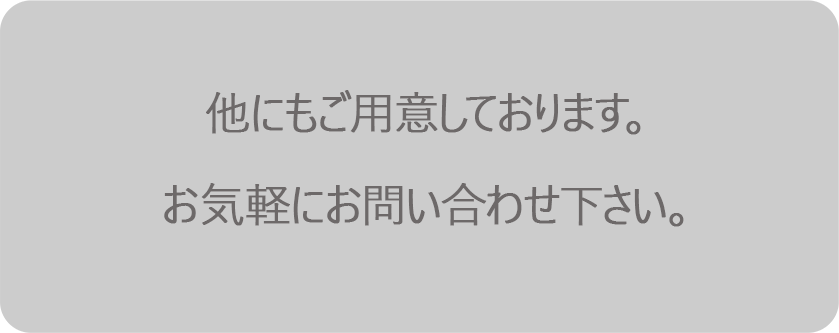 他にもご用意しております。お気軽にお問い合わせ下さい。